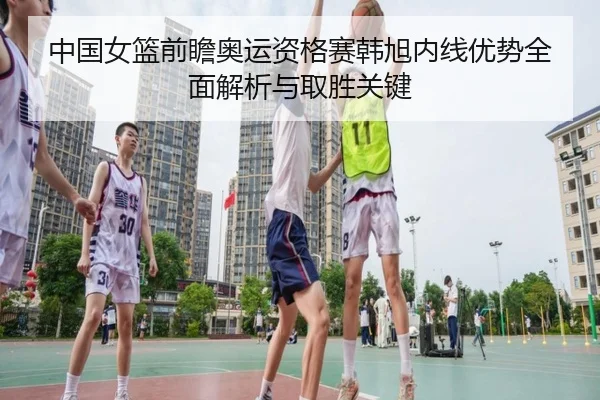 中国女篮前瞻奥运资格赛韩旭内线优势全面解析与取胜关键