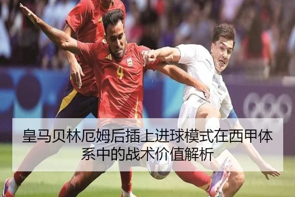 皇马贝林厄姆后插上进球模式在西甲体系中的战术价值解析