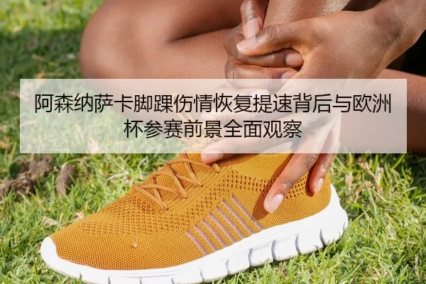 阿森纳萨卡脚踝伤情恢复提速背后与欧洲杯参赛前景全面观察