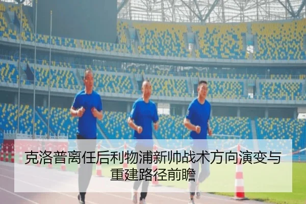 克洛普离任后利物浦新帅战术方向演变与重建路径前瞻