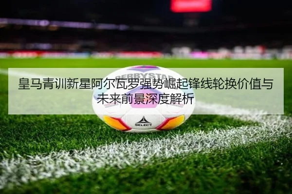 皇马青训新星阿尔瓦罗强势崛起锋线轮换价值与未来前景深度解析