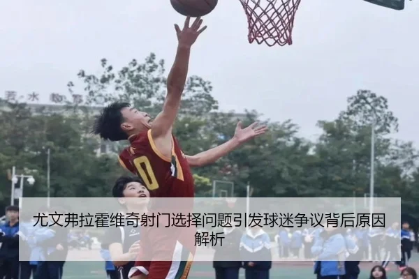 尤文弗拉霍维奇射门选择问题引发球迷争议背后原因解析