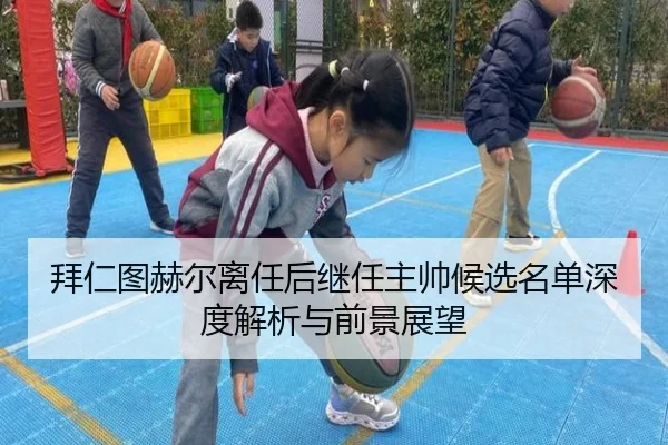 拜仁图赫尔离任后继任主帅候选名单深度解析与前景展望