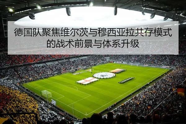德国队聚焦维尔茨与穆西亚拉共存模式的战术前景与体系升级