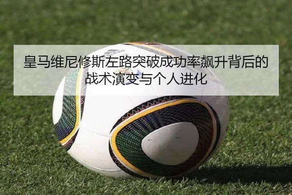皇马维尼修斯左路突破成功率飙升背后的战术演变与个人进化