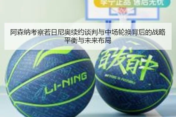 阿森纳考察若日尼奥续约谈判与中场轮换背后的战略平衡与未来布局