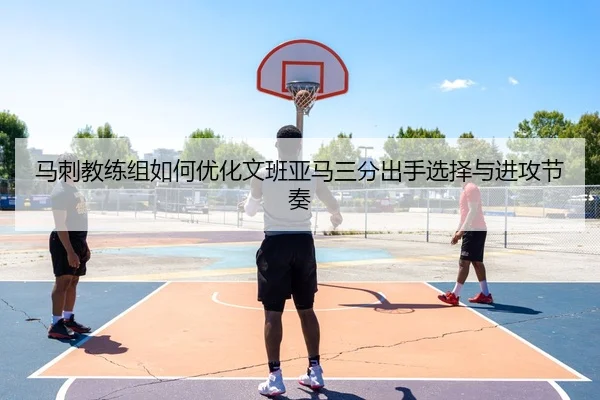 马刺教练组如何优化文班亚马三分出手选择与进攻节奏