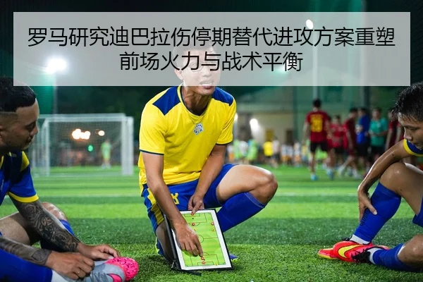 罗马研究迪巴拉伤停期替代进攻方案重塑前场火力与战术平衡