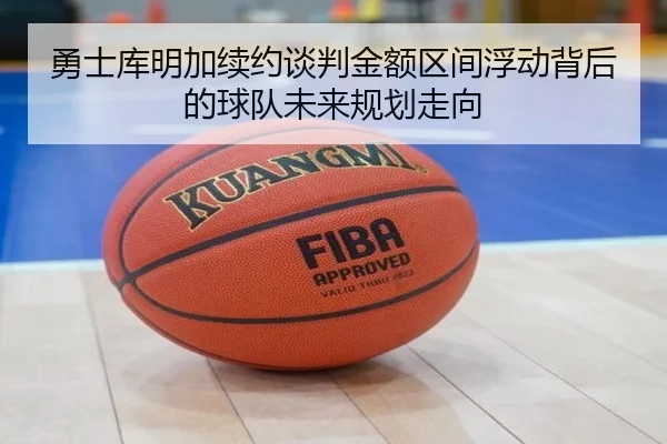 勇士库明加续约谈判金额区间浮动背后的球队未来规划走向