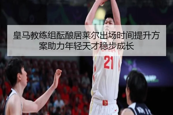 皇马教练组酝酿居莱尔出场时间提升方案助力年轻天才稳步成长