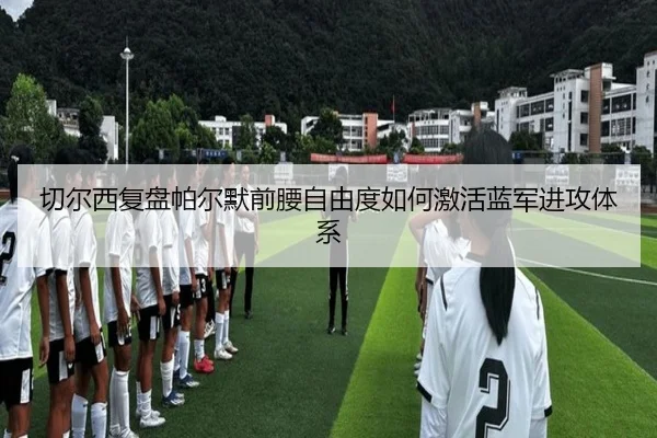 切尔西复盘帕尔默前腰自由度如何激活蓝军进攻体系