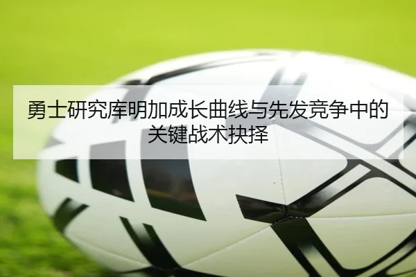 勇士研究库明加成长曲线与先发竞争中的关键战术抉择