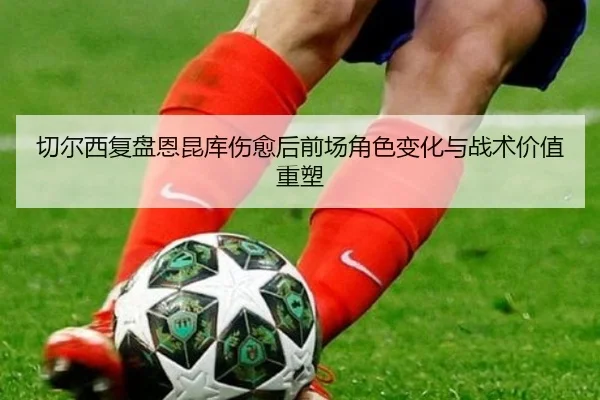 切尔西复盘恩昆库伤愈后前场角色变化与战术价值重塑