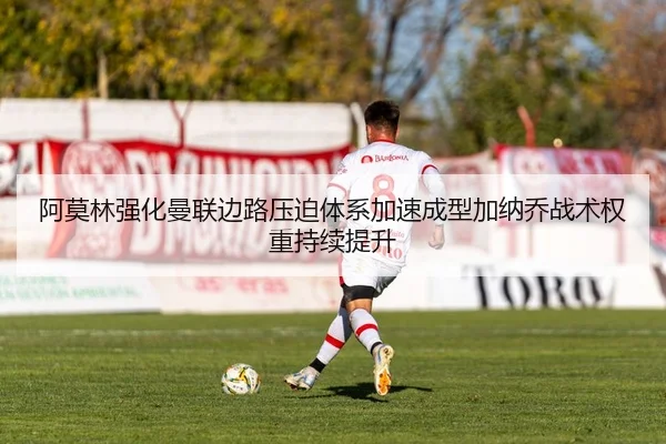 阿莫林强化曼联边路压迫体系加速成型加纳乔战术权重持续提升