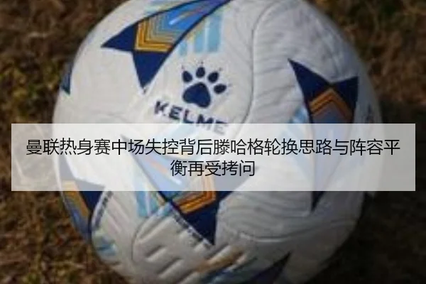 曼联热身赛中场失控背后滕哈格轮换思路与阵容平衡再受拷问